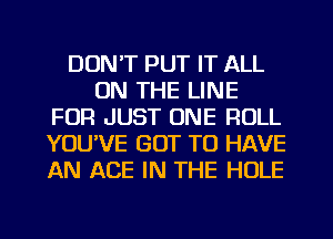 DON'T PUT IT ALL
ON THE LINE
FOR JUST ONE ROLL
YOUVE GOT TO HAVE
AN ACE IN THE HOLE