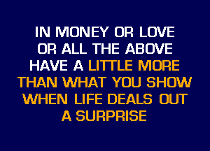 IN MONEY OR LOVE
OR ALL THE ABOVE
HAVE A LITTLE MORE
THAN WHAT YOU SHOW
WHEN LIFE DEALS OUT
A SURPRISE
