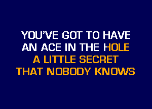 YOU'VE GOT TO HAVE
AN ACE IN THE HOLE
A LITTLE SECRET
THAT NOBODY KNOWS