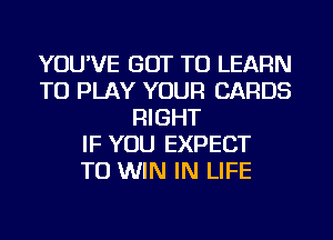 YOU'VE GOT TO LEARN
TO PLAY YOUR CARDS
RIGHT
IF YOU EXPECT
TO WIN IN LIFE