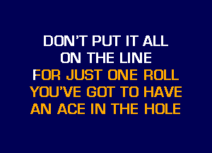 DON'T PUT IT ALL
ON THE LINE
FOR JUST ONE ROLL
YOUVE GOT TO HAVE
AN ACE IN THE HOLE