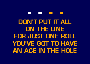 DON'T PUT IT ALL
ON THE LINE
FOR JUST ONE ROLL
YOU'VE GOT TO HAVE
AN ACE IN THE HOLE