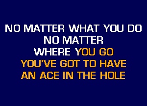 NO MATTER WHAT YOU DO
NO MATTER
WHERE YOU GO
YOU'VE GOT TO HAVE
AN ACE IN THE HOLE