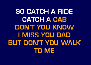 SO CATCH A RIDE
CATCH A CAB
DON'T YOU KNOW
I MISS YOU BAD
BUT DON'T YOU WALK
TO ME