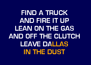 FIND A TRUCK
AND FIRE IT UP
LEAN ON THE GAS
AND OFF THE CLUTCH
LEAVE DALLAS
IN THE DUST