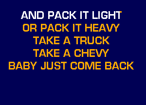 AND PACK IT LIGHT
0R PACK IT HEAW
TAKE A TRUCK
TAKE A CHEW
BABY JUST COME BACK