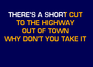 THERE'S A SHORT CUT
TO THE HIGHWAY
OUT OF TOWN
WHY DON'T YOU TAKE IT