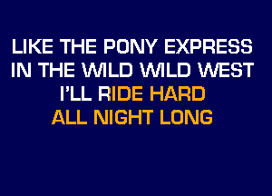 LIKE THE PONY EXPRESS
IN THE WILD WILD WEST
I'LL RIDE HARD
ALL NIGHT LONG