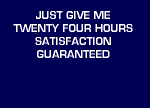 JUST GIVE ME
TUVENTY FOUR HOURS
SATISFACTION

GUARANTEED