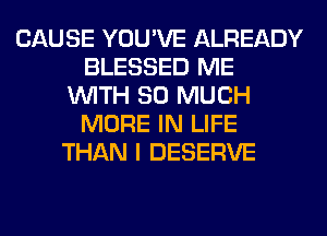 CAUSE YOU'VE ALREADY
BLESSED ME
WITH SO MUCH
MORE IN LIFE
THAN I DESERVE