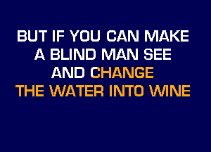 BUT IF YOU CAN MAKE
A BLIND MAN SEE
AND CHANGE
THE WATER INTO WINE
