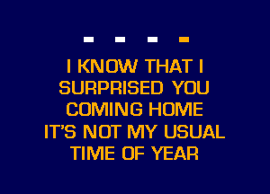 I KNOW THAT I
SURPRISED YOU
COMING HOME

IT'S NOT MY USUAL

TIME OF YEAR l