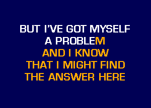 BUT I'VE GOT MYSELF
A PROBLEM
AND I KNOW

THAT I MIGHT FIND
THE ANSWER HERE