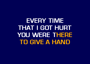 EVERY TIME
THAT I GOT HURT

YOU WERE THERE
TO GIVE A HAND