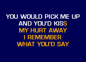 YOU WOULD PICK ME UP
AND YOU'D KISS
MY HURT AWAY
I REMEMBER
WHAT YOU'D SAY