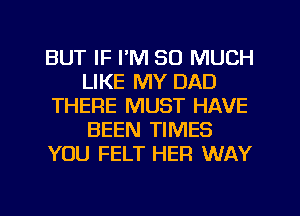 BUT IF I'M SO MUCH
LIKE MY DAD
THERE MUST HAVE
BEEN TIMES
YOU FELT HER WAY