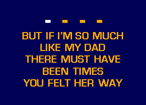 BUT IF I'M SO MUCH
LIKE MY DAD
THERE MUST HAVE
BEEN TIMES
YOU FELT HER WAY