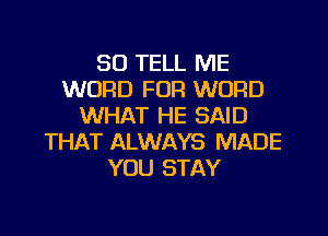 SO TELL ME
WORD FOR WORD
WHAT HE SAID
THAT ALWAYS MADE
YOU STAY