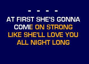 AT FIRST SHE'S GONNA
COME ON STRONG
LIKE SHE'LL LOVE YOU
ALL NIGHT LONG