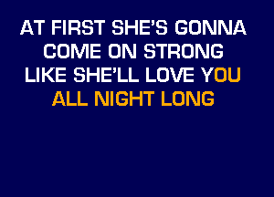 AT FIRST SHE'S GONNA
COME ON STRONG
LIKE SHE'LL LOVE YOU
ALL NIGHT LONG