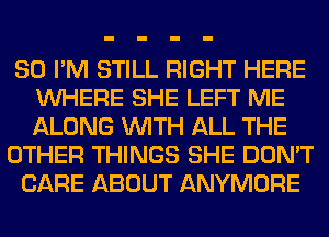 SO I'M STILL RIGHT HERE
WHERE SHE LEFT ME
ALONG WITH ALL THE

OTHER THINGS SHE DON'T

CARE ABOUT ANYMORE