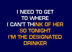 I NEED TO GET
TO WHERE
I CAN'T THINK OF HER
SO TONIGHT
I'M THE DESIGNATED
DRINKER