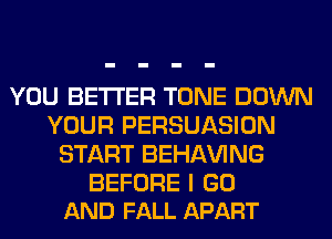 YOU BETTER TONE DOWN
YOUR PERSUASION
START BEHAVING

BEFORE I GO
AND FALL APART