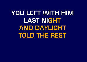 YOU LEFT WITH HIM
LAST NIGHT
AND DAYLIGHT

TOLD THE REST