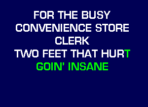 FOR THE BUSY
CONVENIENCE STORE
CLERK
TWO FEET THAT HURT
GOIN' INSANE