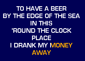 TO HAVE A BEER
BY THE EDGE OF THE SEA
IN THIS
'ROUND THE BLOCK
PLACE
I DRANK MY MONEY
AWAY