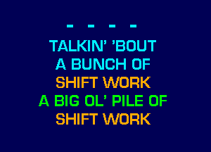 TALKIN' 'BOUT
A BUNCH OF

SHIFT WORK
A BIG 0U PILE 0F
SHIFT WORK