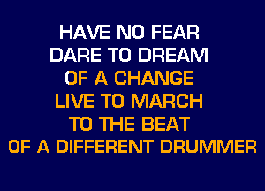 HAVE NO FEAR
DARE TO DREAM
OF A CHANGE
LIVE T0 MARCH

TO THE BEAT
OF A DIFFERENT DRUMMER