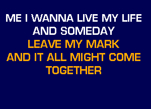 ME I WANNA LIVE MY LIFE
AND SOMEDAY
LEAVE MY MARK
AND IT ALL MIGHT COME
TOGETHER
