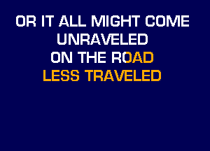 0R IT ALL MIGHT COME
UNRAVELED
ON THE ROAD
LESS TRAVELED