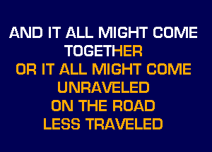 AND IT ALL MIGHT COME
TOGETHER
0R IT ALL MIGHT COME
UNRAVELED
ON THE ROAD
LESS TRAVELED