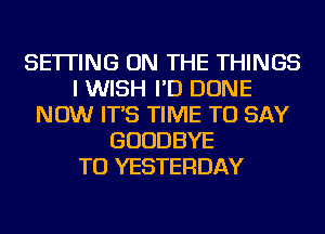 SETTING ON THE THINGS
I WISH I'D DONE
NOW IT'S TIME TO SAY
GOODBYE
TU YESTERDAY