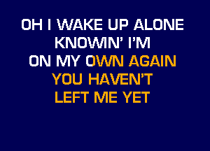 OH I WAKE UP ALONE
KNOUVIN' I'M
ON MY OWN AGAIN
YOU HAVEN'T
LEFT ME YET