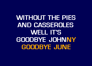 WITHOUT THE PIES
AND CASSEROLES
WELL IT'S
GOODBYE JOHNNY
GOODBYE JUNE

g
