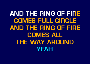 AND THE RING OF FIRE
COMES FULL CIRCLE
AND THE RING OF FIRE
COMES ALL
THE WAY AROUND
YEAH