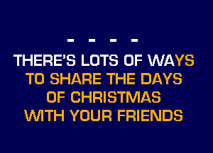 THERE'S LOTS OF WAYS
TO SHARE THE DAYS
OF CHRISTMAS
WITH YOUR FRIENDS