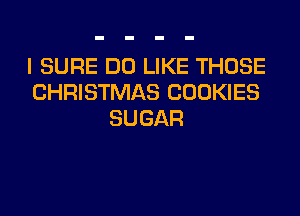 I SURE DO LIKE THOSE
CHRISTMAS COOKIES
SUGAR