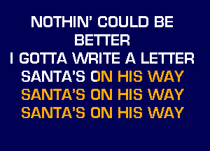 NOTHIN' COULD BE
BETTER
I GOTTA WRITE A LETTER
SANTA'S ON HIS WAY
SANTA'S ON HIS WAY
SANTA'S ON HIS WAY