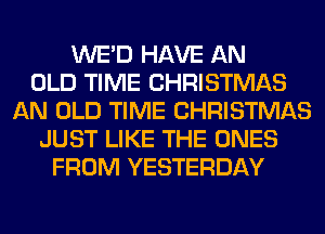 WE'D HAVE AN
OLD TIME CHRISTMAS
AN OLD TIME CHRISTMAS
JUST LIKE THE ONES
FROM YESTERDAY