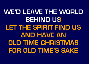 WE'D LEAVE THE WORLD
BEHIND US
LET THE SPIRIT FIND US
AND HAVE AN
OLD TIME CHRISTMAS
FOR OLD TIME'S SAKE