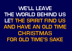 WE'LL LEAVE
THE WORLD BEHIND US
LET THE SPIRIT FIND US
AND HAVE AN OLD TIME

CHRISTMAS
FOR OLD TIME'S SAKE