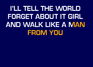 I'LL TELL THE WORLD
FORGET ABOUT IT GIRL
AND WALK LIKE A MAN
FROM YOU