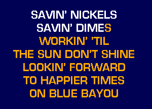 SAVIN' NICKELS
SAVIN' DIMES
WORKIM 'TIL

THE SUN DON'T SHINE
LOOKIN' FORWARD
TO HAPPIER TIMES

0N BLUE BAYOU