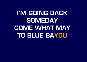 I'M GOING BACK
SOMEDAY
COME WHAT MAY

T0 BLUE BAYOU