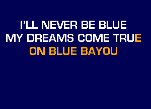 I'LL NEVER BE BLUE
MY DREAMS COME TRUE
0N BLUE BAYOU