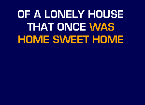 OF A LONELY HOUSE
THAT ONCE WAS
HOME SWEET HOME